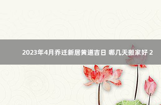 2023年4月乔迁新居黄道吉日 哪几天搬家好 2023年搬家黄道吉日