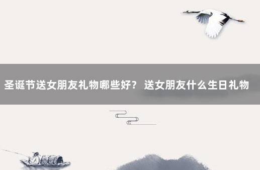 圣诞节送女朋友礼物哪些好？ 送女朋友什么生日礼物比较有意义