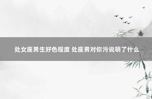 处女座男生好色程度 处座男对你污说明了什么