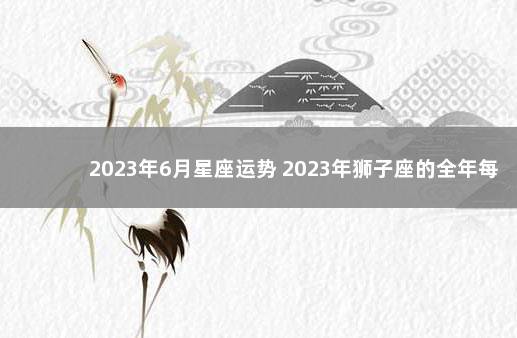 2023年6月星座运势 2023年狮子座的全年每月运势