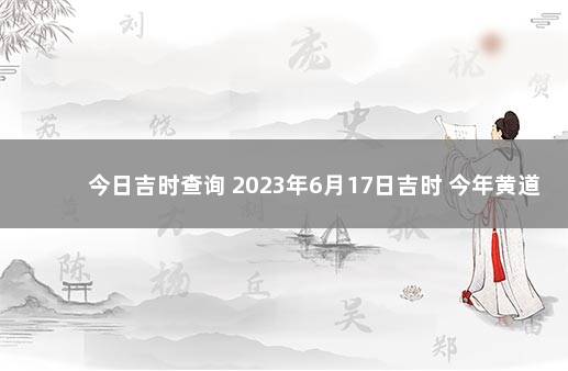 今日吉时查询 2023年6月17日吉时 今年黄道吉日吉时查询2021