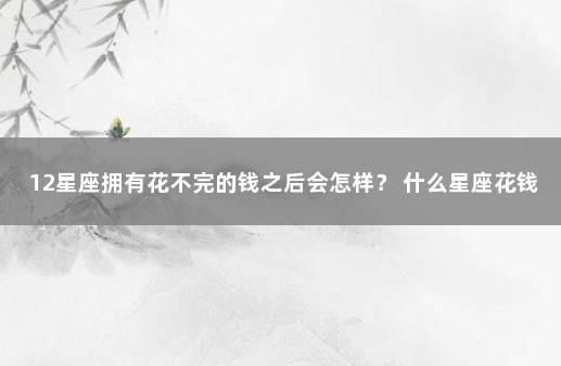 12星座拥有花不完的钱之后会怎样？ 什么星座花钱最厉害