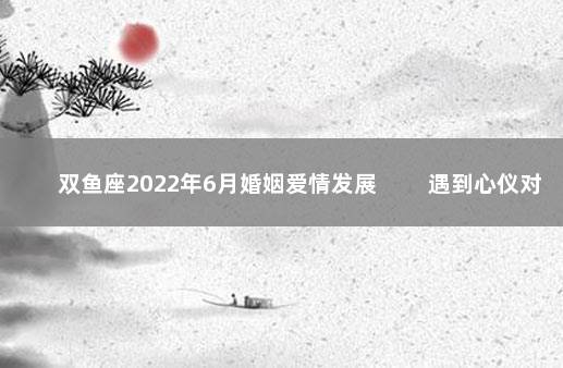 双鱼座2022年6月婚姻爱情发展 　　遇到心仪对象