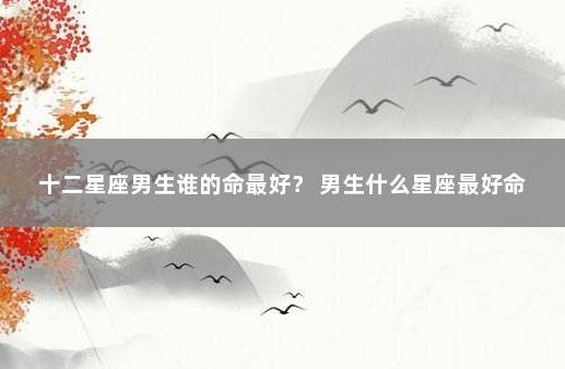 十二星座男生谁的命最好？ 男生什么星座最好命