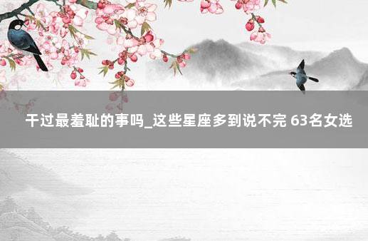 干过最羞耻的事吗_这些星座多到说不完 63名女选手严查两性人