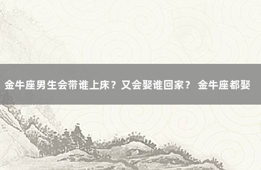 金牛座男生会带谁上床？又会娶谁回家？ 金牛座都娶了什么星座