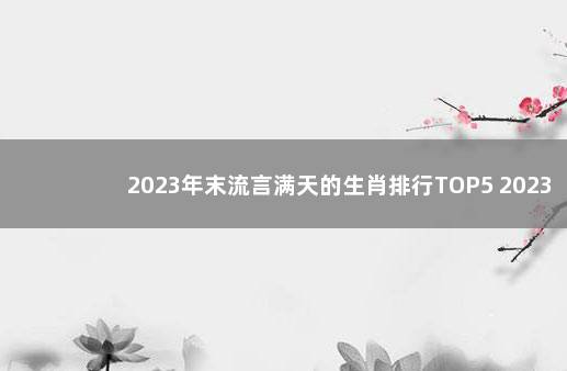 2023年末流言满天的生肖排行TOP5 2023年两会时间