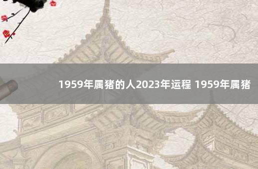 1959年属猪的人2023年运程 1959年属猪的是什么命