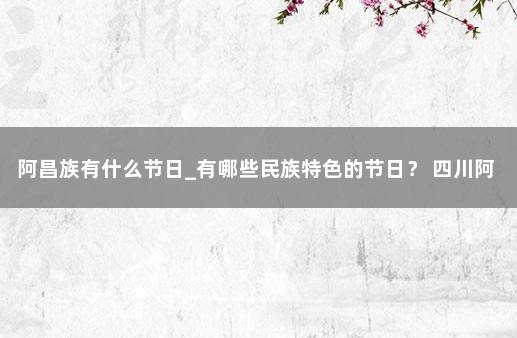 阿昌族有什么节日_有哪些民族特色的节日？ 四川阿昌族