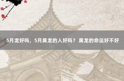 5月龙好吗，5月属龙的人好吗？ 属龙的命运好不好