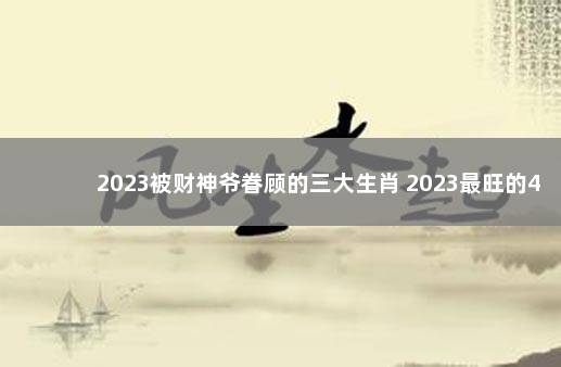 2023被财神爷眷顾的三大生肖 2023最旺的4大生肖