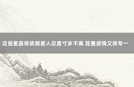 这些星座很依赖爱人总是寸步不离 既重感情又很专一的星座