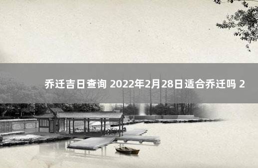 乔迁吉日查询 2022年2月28日适合乔迁吗 2022年2月份搬家黄道吉日