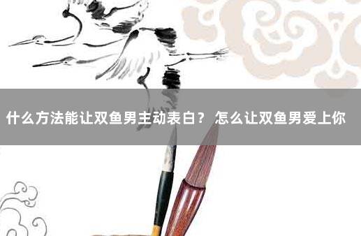 什么方法能让双鱼男主动表白？ 怎么让双鱼男爱上你
