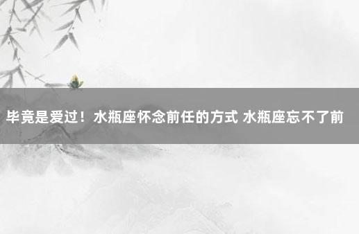 毕竟是爱过！水瓶座怀念前任的方式 水瓶座忘不了前任有两个原因