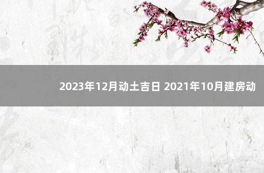 2023年12月动土吉日 2021年10月建房动土吉日一览表