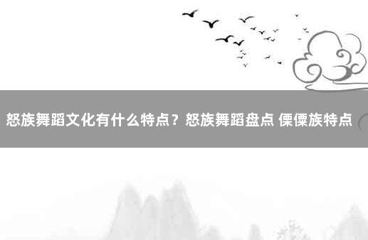 怒族舞蹈文化有什么特点？怒族舞蹈盘点 傈僳族特点