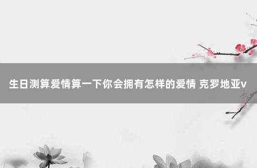 生日测算爱情算一下你会拥有怎样的爱情 克罗地亚vs巴西比分预测分析最新