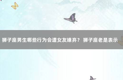 狮子座男生哪些行为会遭女友嫌弃？ 狮子座老是表示嫌弃你