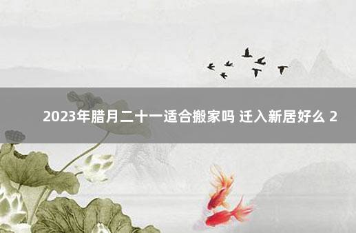 2023年腊月二十一适合搬家吗 迁入新居好么 2022年1月1日适合搬家吗