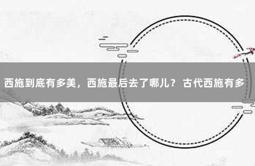 西施到底有多美，西施最后去了哪儿？ 古代西施有多美