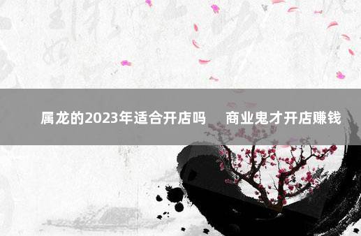 属龙的2023年适合开店吗 　商业鬼才开店赚钱