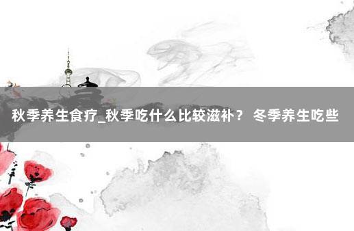 秋季养生食疗_秋季吃什么比较滋补？ 冬季养生吃些什么食物