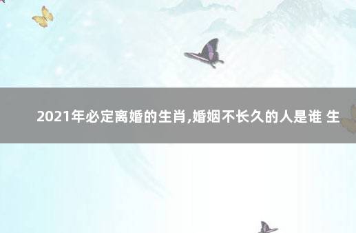 2021年必定离婚的生肖,婚姻不长久的人是谁 生肖分析