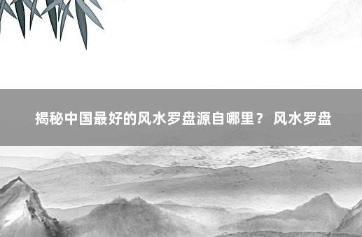 揭秘中国最好的风水罗盘源自哪里？ 风水罗盘