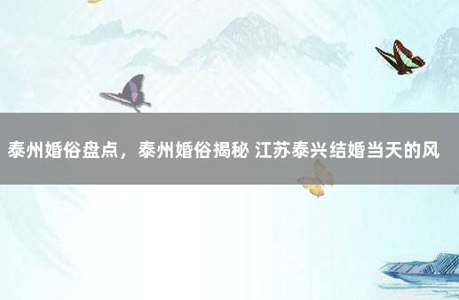 泰州婚俗盘点，泰州婚俗揭秘 江苏泰兴结婚当天的风俗