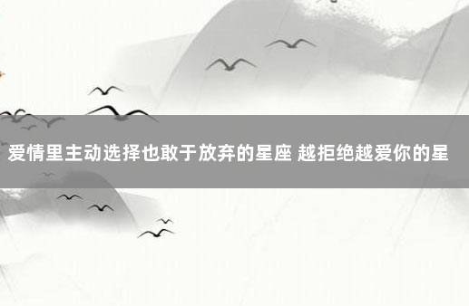 爱情里主动选择也敢于放弃的星座 越拒绝越爱你的星座