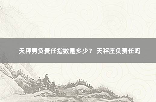 天秤男负责任指数是多少？ 天秤座负责任吗