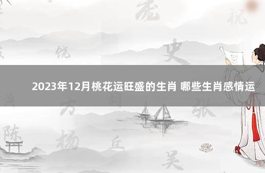 2023年12月桃花运旺盛的生肖 哪些生肖感情运最佳 2022现在不宣传打疫苗了