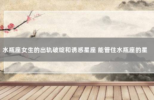 水瓶座女生的出轨破绽和诱惑星座 能管住水瓶座的星座