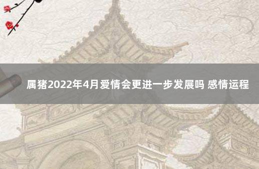 属猪2022年4月爱情会更进一步发展吗 感情运程有所上升