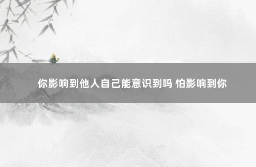 你影响到他人自己能意识到吗 怕影响到你