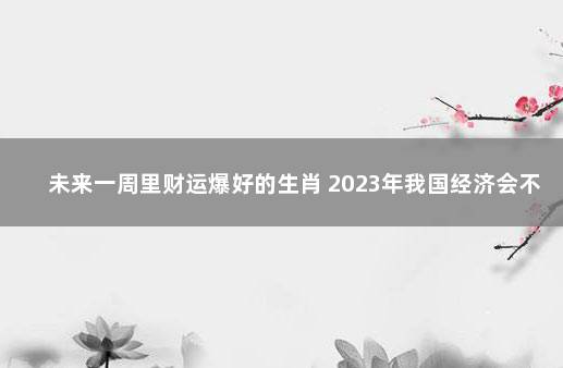 未来一周里财运爆好的生肖 2023年我国经济会不会好转