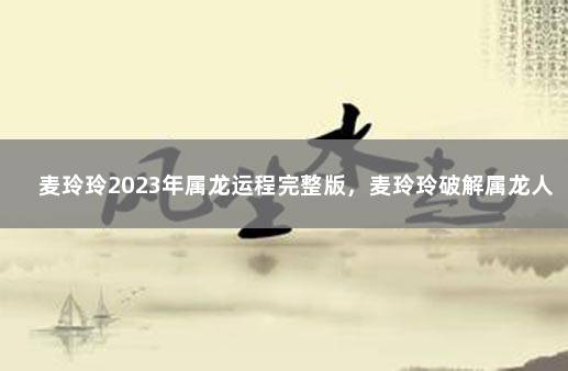 麦玲玲2023年属龙运程完整版，麦玲玲破解属龙人2023生肖运程 2020年属龙的运势怎么样