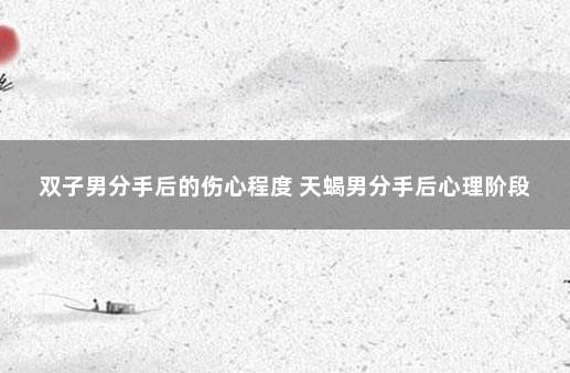 双子男分手后的伤心程度 天蝎男分手后心理阶段