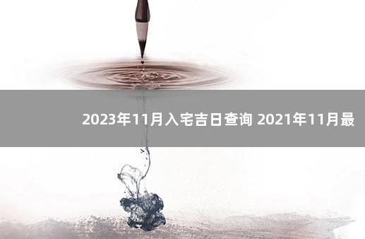 2023年11月入宅吉日查询 2021年11月最吉利入宅是哪天