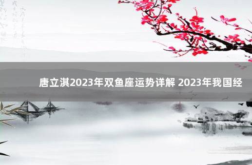 唐立淇2023年双鱼座运势详解 2023年我国经济会不会好转