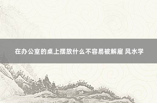 在办公室的桌上摆放什么不容易被解雇 风水学