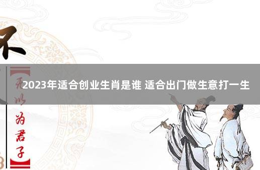 2023年适合创业生肖是谁 适合出门做生意打一生肖