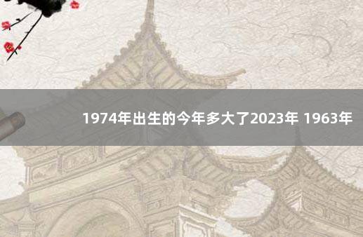 1974年出生的今年多大了2023年 1963年出生的今年多大