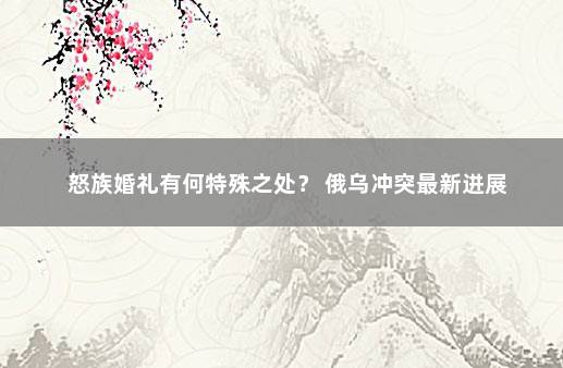 怒族婚礼有何特殊之处？ 俄乌冲突最新进展