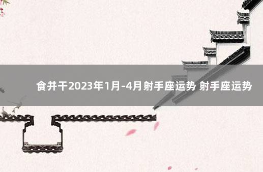食并干2023年1月-4月射手座运势 射手座运势今日