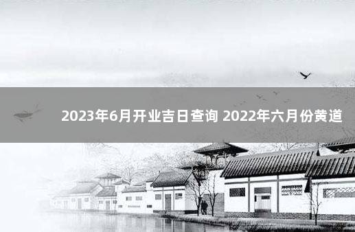 2023年6月开业吉日查询 2022年六月份黄道吉日