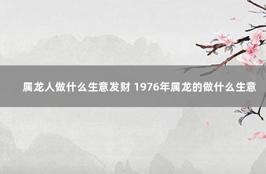 属龙人做什么生意发财 1976年属龙的做什么生意最旺