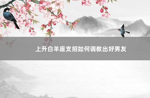 上升白羊座支招如何调教出好男友