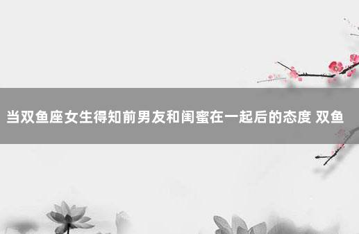 当双鱼座女生得知前男友和闺蜜在一起后的态度 双鱼座有了现任会和前任和好吗